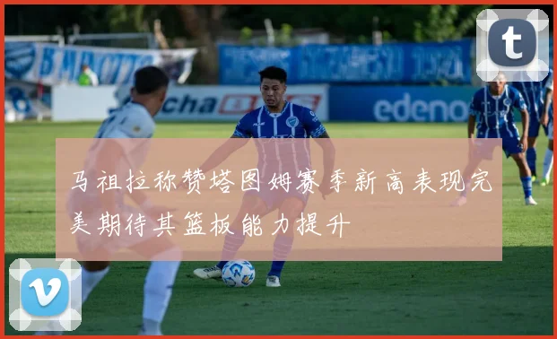 马祖拉称赞塔图姆赛季新高表现完美期待其篮板能力提升