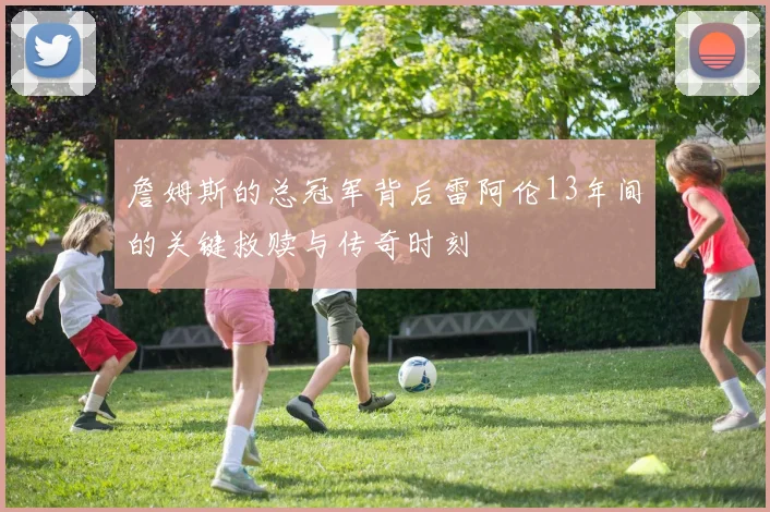 詹姆斯的总冠军背后雷阿伦13年间的关键救赎与传奇时刻