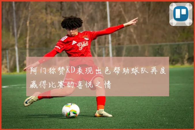阿门称赞KD表现出色帮助球队再度赢得比赛的喜悦之情