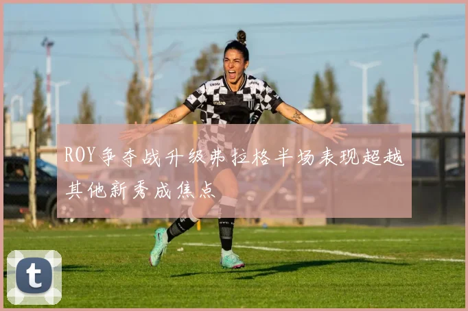 ROY争夺战升级弗拉格半场表现超越其他新秀成焦点