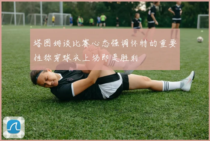 塔图姆谈比赛心态强调怀特的重要性称穿球衣上场即是胜利