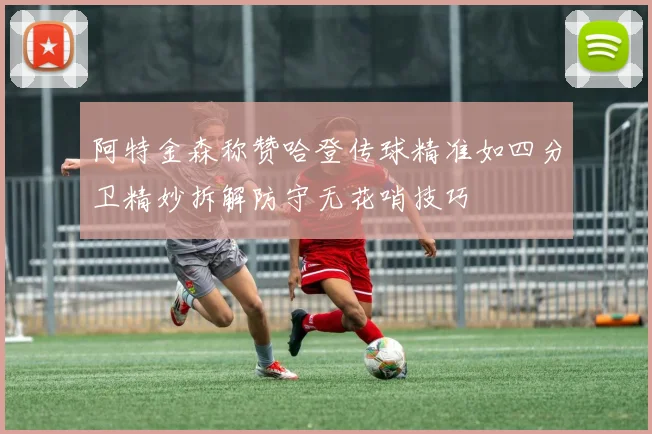 阿特金森称赞哈登传球精准如四分卫精妙拆解防守无花哨技巧