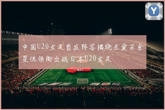 中国U20女足首发阵容揭晓王爱芳余星悦领衔出战日本U20女足