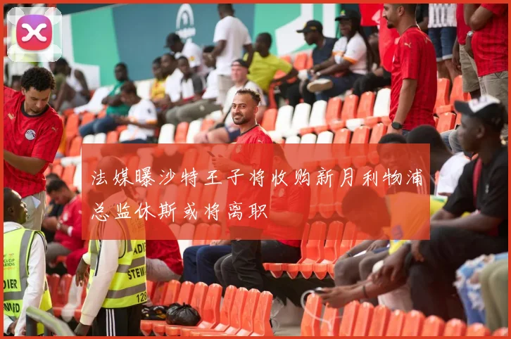 法媒曝沙特王子将收购新月利物浦总监休斯或将离职