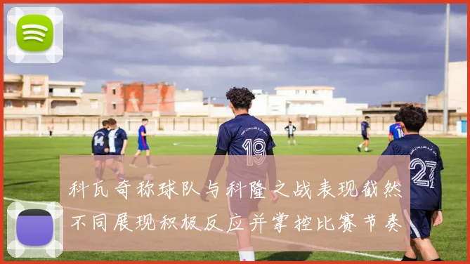 科瓦奇称球队与科隆之战表现截然不同展现积极反应并掌控比赛节奏