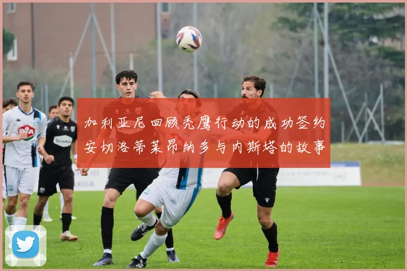 加利亚尼回顾秃鹰行动的成功签约安切洛蒂莱昂纳多与内斯塔的故事