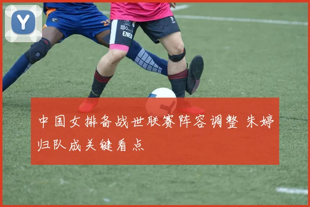 中国女排备战世联赛阵容调整 朱婷归队成关键看点