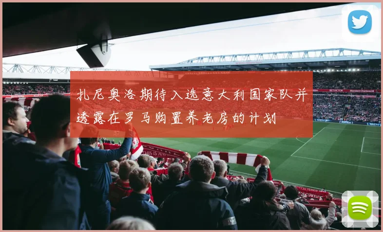扎尼奥洛期待入选意大利国家队并透露在罗马购置养老房的计划