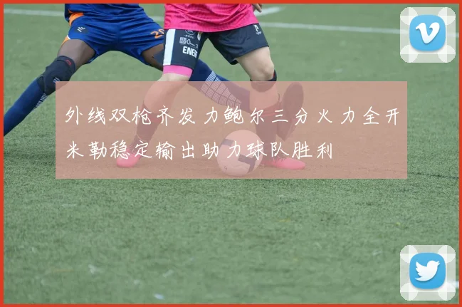 外线双枪齐发力鲍尔三分火力全开米勒稳定输出助力球队胜利
