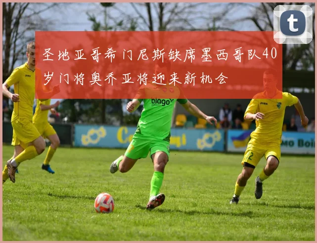圣地亚哥希门尼斯缺席墨西哥队40岁门将奥乔亚将迎来新机会