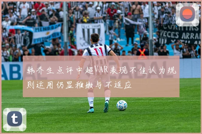 韩乔生点评中超VAR表现不佳认为规则运用仍显稚嫩与不适应