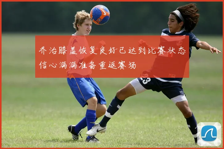 乔治膝盖恢复良好已达到比赛状态信心满满准备重返赛场