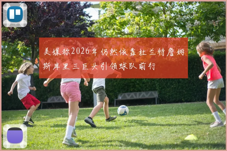 美媒称2026年仍然依靠杜兰特詹姆斯库里三巨头引领球队前行