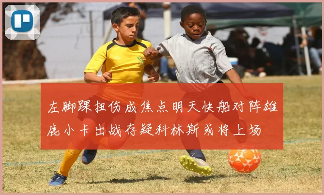 左脚踝扭伤成焦点明天快船对阵雄鹿小卡出战存疑科林斯或将上场