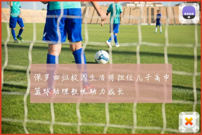 保罗回归校园生活将担任儿子高中篮球助理教练助力成长