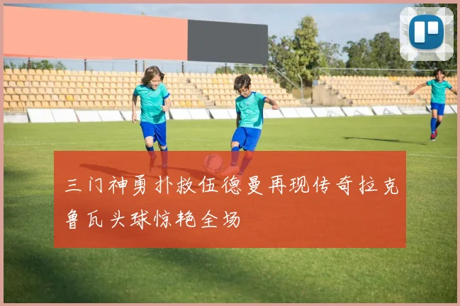 三门神勇扑救伍德曼再现传奇拉克鲁瓦头球惊艳全场