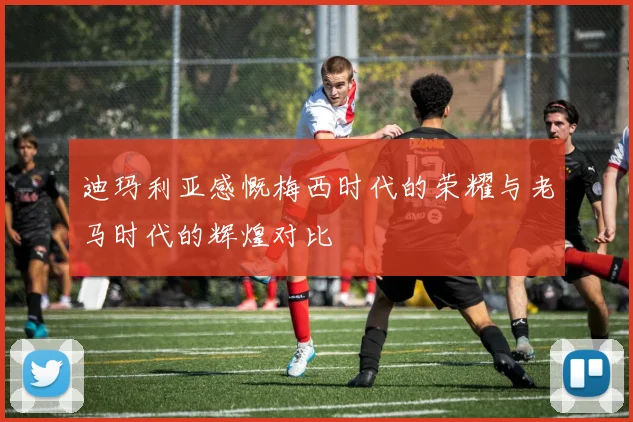 迪玛利亚感慨梅西时代的荣耀与老马时代的辉煌对比