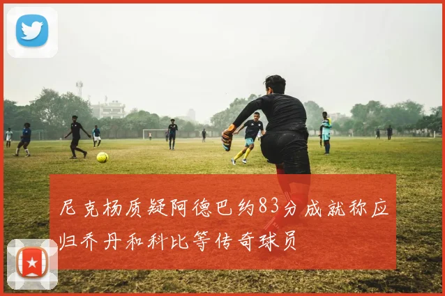 尼克杨质疑阿德巴约83分成就称应归乔丹和科比等传奇球员