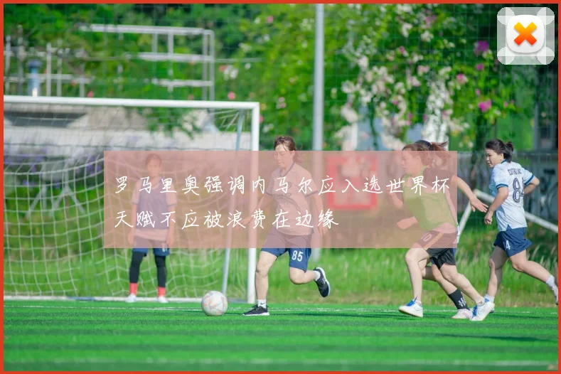 罗马里奥强调内马尔应入选世界杯天赋不应被浪费在边缘